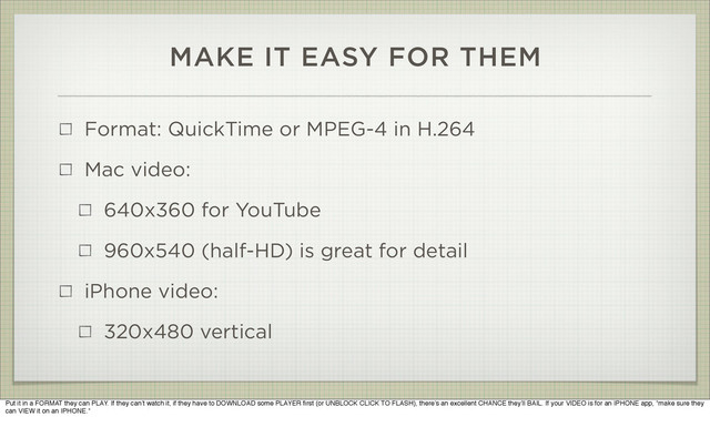 MAKE IT EASY FOR THEM
Format: QuickTime or MPEG-4 in H.264
Mac video:
640x360 for YouTube
960x540 (half-HD) is great for detail
iPhone video:
320x480 vertical
Put it in a FORMAT they can PLAY. If they can’t watch it, if they have to DOWNLOAD some PLAYER ﬁrst (or UNBLOCK CLICK TO FLASH), there’s an excellent CHANCE they’ll BAIL. If your VIDEO is for an IPHONE app, *make sure they
can VIEW it on an IPHONE.*
