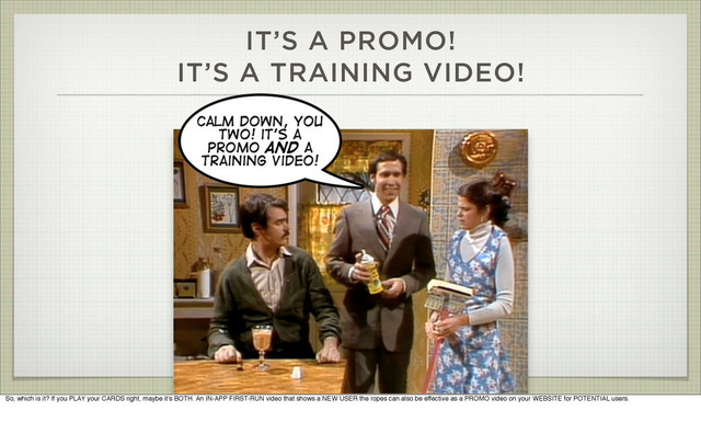 IT’S A PROMO!
IT’S A TRAINING VIDEO!
So, which is it? If you PLAY your CARDS right, maybe it’s BOTH. An IN-APP FIRST-RUN video that shows a NEW USER the ropes can also be effective as a PROMO video on your WEBSITE for POTENTIAL users.
