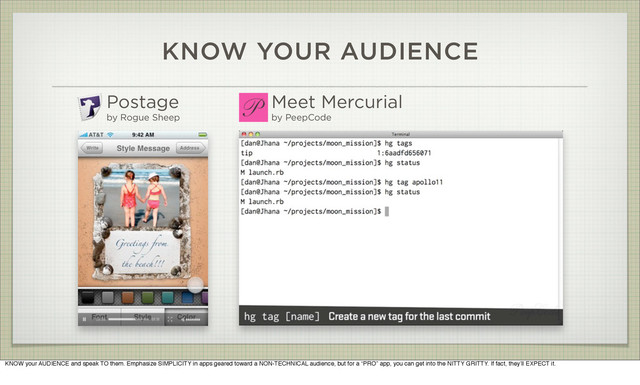 KNOW YOUR AUDIENCE
Postage
by Rogue Sheep
Meet Mercurial
by PeepCode
KNOW your AUDIENCE and speak TO them. Emphasize SIMPLICITY in apps geared toward a NON-TECHNICAL audience, but for a “PRO” app, you can get into the NITTY GRITTY. If fact, they’ll EXPECT it.

