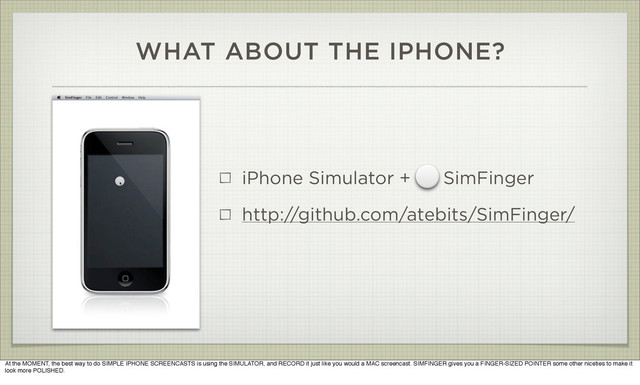 WHAT ABOUT THE IPHONE?
iPhone Simulator + SimFinger
http://github.com/atebits/SimFinger/
At the MOMENT, the best way to do SIMPLE IPHONE SCREENCASTS is using the SIMULATOR, and RECORD it just like you would a MAC screencast. SIMFINGER gives you a FINGER-SIZED POINTER some other niceties to make it
look more POLISHED.
