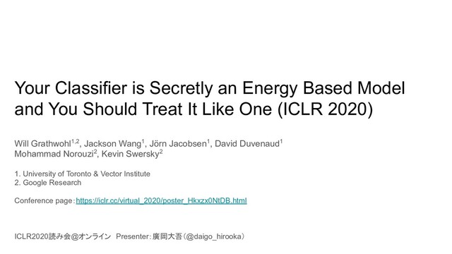 Your Classifier is Secretly an Energy Based Model
and You Should Treat It Like One (ICLR 2020)
Will Grathwohl1,2, Jackson Wang1, Jörn Jacobsen1, David Duvenaud1
Mohammad Norouzi2, Kevin Swersky2
1. University of Toronto & Vector Institute
2. Google Research
Conference page：https://iclr.cc/virtual_2020/poster_Hkxzx0NtDB.html
ICLR2020読み会@オンライン　Presenter：廣岡大吾（@daigo_hirooka）
