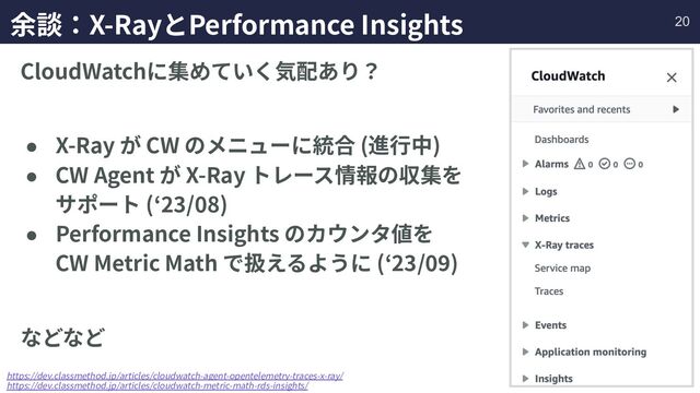余談：X-RayとPerformance Insights
CloudWatchに集めていく気配あり？
● X-Ray が CW のメニューに統合 (進⾏中)
● CW Agent が X-Ray トレース情報の収集を
サポート (ʻ23/08)
● Performance Insights のカウンタ値を
CW Metric Math で扱えるように (ʻ23/09)
などなど
https://dev.classmethod.jp/articles/cloudwatch-agent-opentelemetry-traces-x-ray/
https://dev.classmethod.jp/articles/cloudwatch-metric-math-rds-insights/
20
