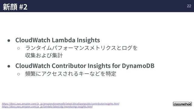 新顔 #2
● CloudWatch Lambda Insights
○ ランタイムパフォーマンスメトリクスとログを
収集および集計
● CloudWatch Contributor Insights for DynamoDB
○ 頻繁にアクセスされるキーなどを特定
https://docs.aws.amazon.com/ja_jp/amazondynamodb/latest/developerguide/contributorinsights.html
https://docs.aws.amazon.com/ja_jp/lambda/latest/dg/monitoring-insights.html
22
