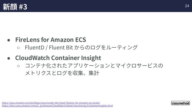 新顔 #3
● FireLens for Amazon ECS
○ FluentD / Fluent Bit からのログをルーティング
● CloudWatch Container Insight
○ コンテナ化されたアプリケーションとマイクロサービスの
メトリクスとログを収集、集計
https://aws.amazon.com/jp/blogs/news/under-the-hood-ﬁrelens-for-amazon-ecs-tasks/
https://docs.aws.amazon.com/ja_jp/AmazonCloudWatch/latest/monitoring/ContainerInsights.html
24
