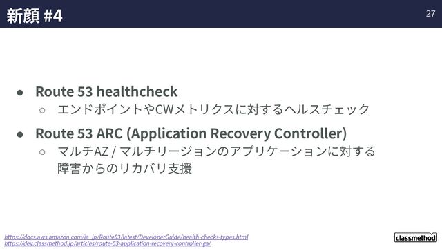 新顔 #4
● Route 53 healthcheck
○ エンドポイントやCWメトリクスに対するヘルスチェック
● Route 53 ARC (Application Recovery Controller)
○ マルチAZ / マルチリージョンのアプリケーションに対する
障害からのリカバリ⽀援
https://docs.aws.amazon.com/ja_jp/Route53/latest/DeveloperGuide/health-checks-types.html
https://dev.classmethod.jp/articles/route-53-application-recovery-controller-ga/
27
