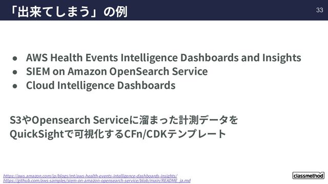 「出来てしまう」の例
● AWS Health Events Intelligence Dashboards and Insights
● SIEM on Amazon OpenSearch Service
● Cloud Intelligence Dashboards
S3やOpensearch Serviceに溜まった計測データを
QuickSightで可視化するCFn/CDKテンプレート
https://aws.amazon.com/jp/blogs/mt/aws-health-events-intelligence-dashboards-insights/
https://github.com/aws-samples/siem-on-amazon-opensearch-service/blob/main/README_ja.md
33
