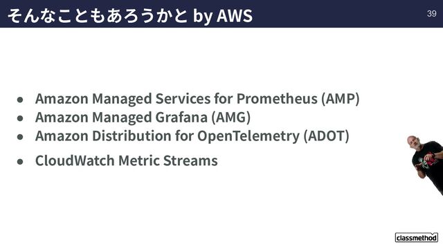 そんなこともあろうかと by AWS
● Amazon Managed Services for Prometheus (AMP)
● Amazon Managed Grafana (AMG)
● Amazon Distribution for OpenTelemetry (ADOT)
● CloudWatch Metric Streams
39
