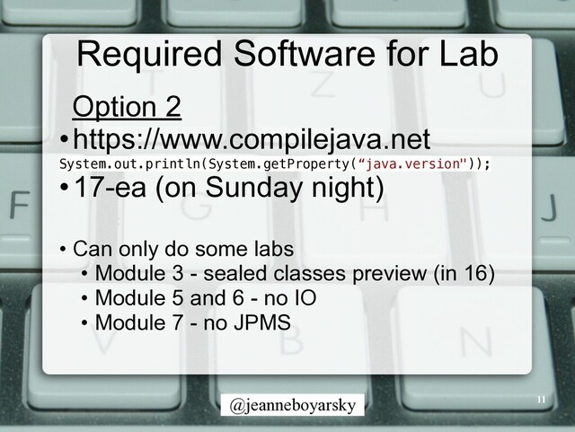 @jeanneboyarsky
Required Software for Lab
Option 2


•https://www.compilejava.net


System.out.println(System.getProperty(“java.version"));


•17-ea (on Sunday night)


• Can only do some labs


• Module 3 - sealed classes preview (in 16)


• Module 5 and 6 - no IO


• Module 7 - no JPMS


11
