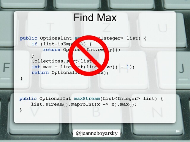 @jeanneboyarsky
Find Max
public OptionalInt max(List list)
{

if (list.isEmpty())
{

return OptionalInt.empty()
;

}

Collections.sort(list)
;

int max = list.get(list.size() - 1)
;

return OptionalInt.of(max)
;

}

public OptionalInt maxStream(List list)
{

list.stream().mapToInt(x -> x).max()
;

}

104
