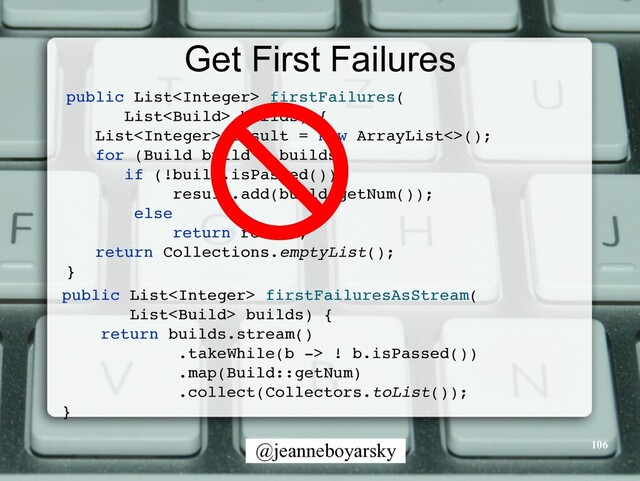 @jeanneboyarsky
Get First Failures
public List firstFailures
(

List builds)
{

List result = new ArrayList<>()
;

for (Build build : builds
)

if (!build.isPassed()
)

result.add(build.getNum())
;

else
return result
;

return Collections.emptyList()
;

}
public List firstFailuresAsStream
(

List builds)
{

return builds.stream(
)

.takeWhile(b -> ! b.isPassed()
)

.map(Build::getNum
)

.collect(Collectors.toList())
;

}

106
