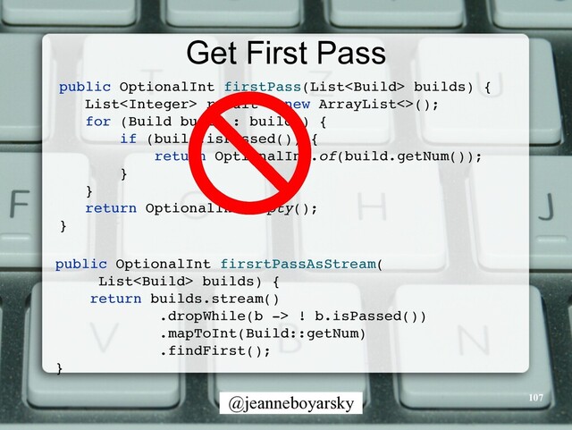 @jeanneboyarsky
Get First Pass
public OptionalInt firstPass(List builds)
{

List result = new ArrayList<>()
;

for (Build build : builds)
{

if (build.isPassed())
{

return OptionalInt.of(build.getNum())
;

}

}

return OptionalInt.empty()
;

}

public OptionalInt firsrtPassAsStream
(

List builds)
{

return builds.stream(
)

.dropWhile(b -> ! b.isPassed()
)

.mapToInt(Build::getNum
)

.findFirst()
;

}

107
