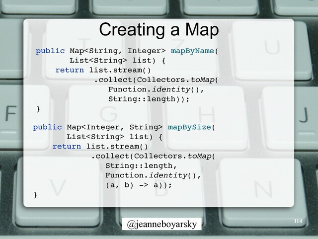 @jeanneboyarsky
Creating a Map
public Map mapByName
(

List list)
{

return list.stream(
)

.collect(Collectors.toMap
(

Function.identity(),
 

String::length))
;

}

public Map mapBySize
(

List list)
{

return list.stream(
)

.collect(Collectors.toMap
(

String::length,
 

Function.identity(),
 

(a, b) -> a))
;

}

114
