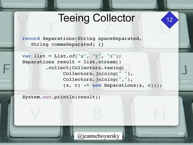 @jeanneboyarsky
Teeing Collector
119
12
record Separations(String spaceSeparated,
 

String commaSeparated) {
}

var list = List.of("x", "y", "z")
;

Separations result = list.stream(
)

.collect(Collectors.teeing
(

Collectors.joining(" ")
,

Collectors.joining(",")
,

(s, c) -> new Separations(s, c)))
;

System.out.println(result)
;

