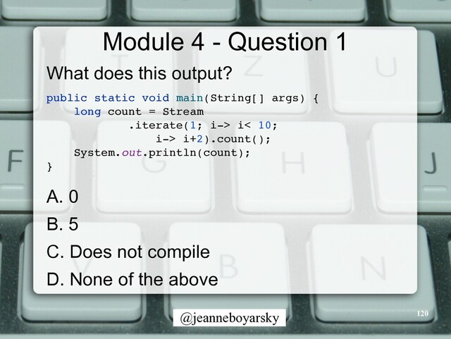 @jeanneboyarsky
Module 4 - Question 1
What does this output?


public static void main(String[] args)
{

long count = Strea
m

.iterate(1; i-> i< 10;
 

i-> i+2).count()
;

System.out.println(count)
;

}

A. 0


B. 5


C. Does not compile


D. None of the above


120
