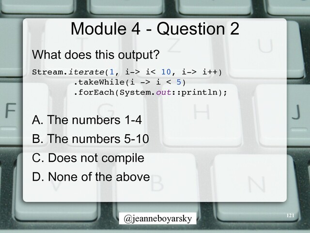 @jeanneboyarsky
Module 4 - Question 2
What does this output?


Stream.iterate(1, i-> i< 10, i-> i++
)

.takeWhile(i -> i < 5
)

.forEach(System.out::println)
;

A. The numbers 1-4


B. The numbers 5-10


C. Does not compile


D. None of the above


121

