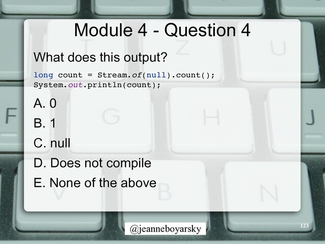 @jeanneboyarsky
Module 4 - Question 4
What does this output?


long count = Stream.of(null).count()
;

System.out.println(count)
;

A. 0


B. 1


C. null


D. Does not compile


E. None of the above


123

