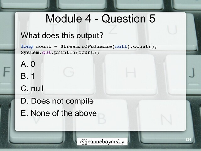 @jeanneboyarsky
Module 4 - Question 5
What does this output?


long count = Stream.ofNullable(null).count()
;

System.out.println(count)
;

A. 0


B. 1


C. null


D. Does not compile


E. None of the above


124
