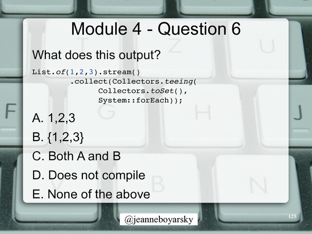 @jeanneboyarsky
Module 4 - Question 6
What does this output?


List.of(1,2,3).stream(
)

.collect(Collectors.teeing
(

Collectors.toSet()
,

System::forEach))
;

A. 1,2,3


B. {1,2,3}


C. Both A and B


D. Does not compile


E. None of the above


125
