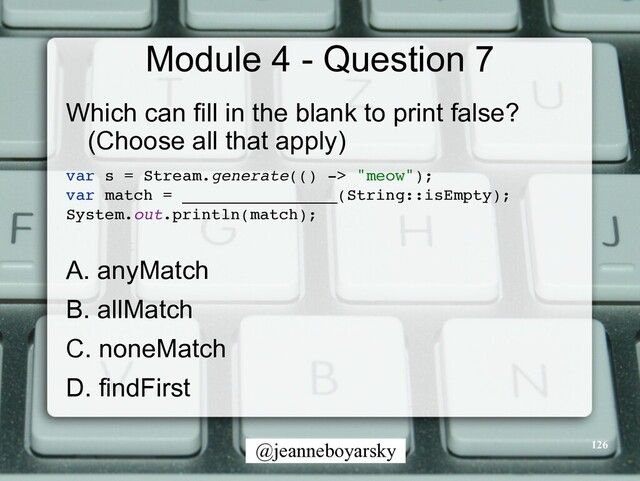 @jeanneboyarsky
Module 4 - Question 7
Which can fill in the blank to print false?
(Choose all that apply)


var s = Stream.generate(() -> "meow")
;

var match = ________________(String::isEmpty)
;

System.out.println(match)
;

A. anyMatch


B. allMatch


C. noneMatch


D. findFirst


126
