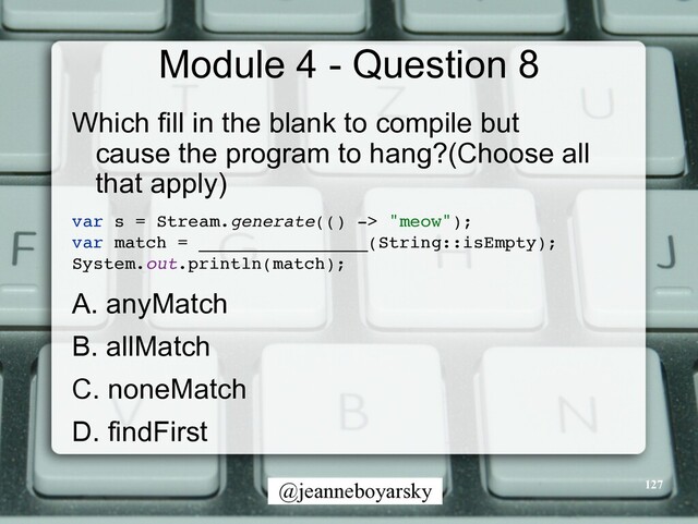 @jeanneboyarsky
Module 4 - Question 8
Which fill in the blank to compile but
cause the program to hang?(Choose all
that apply)


var s = Stream.generate(() -> "meow")
;

var match = ________________(String::isEmpty)
;

System.out.println(match)
;

A. anyMatch


B. allMatch


C. noneMatch


D. findFirst


127
