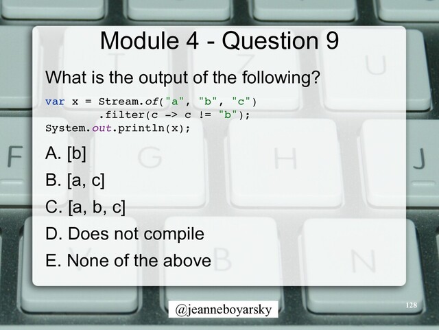 @jeanneboyarsky
Module 4 - Question 9
What is the output of the following?


var x = Stream.of("a", "b", "c"
)

.filter(c -> c != "b")
;

System.out.println(x)
;

A. [b]


B. [a, c]


C. [a, b, c]


D. Does not compile


E. None of the above


128

