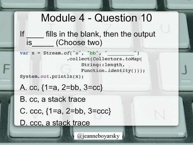 @jeanneboyarsky
Module 4 - Question 10
If ____ fills in the blank, then the output
is_____ (Choose two)


var x = Stream.of("a", "bb", "_________"
)

.collect(Collectors.toMap
(

String::length,
 

Function.identity()))
;

System.out.println(x)
;

A. cc, {1=a, 2=bb, 3=cc}


B. cc, a stack trace


C. ccc, {1=a, 2=bb, 3=ccc}


D. ccc, a stack trace


129
