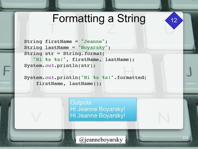 @jeanneboyarsky
Formatting a String
String firstName = "Jeanne"
;

String lastName = "Boyarsky"
;

String str = String.format
(

"Hi %s %s!", firstName, lastName)
;

System.out.println(str)
;

System.out.println("Hi %s %s!".formatted
(

firstName, lastName))
;

Outputs:


Hi Jeanne Boyarsky!


Hi Jeanne Boyarsky!
12
133
