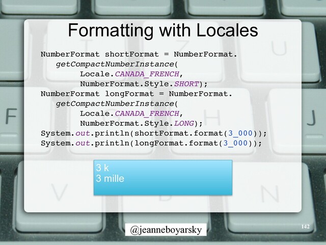 @jeanneboyarsky
Formatting with Locales
NumberFormat shortFormat = NumberFormat
.

getCompactNumberInstance
(

Locale.CANADA_FRENCH,
 

NumberFormat.Style.SHORT)
;

NumberFormat longFormat = NumberFormat
.

getCompactNumberInstance
(

Locale.CANADA_FRENCH,
 

NumberFormat.Style.LONG)
;

System.out.println(shortFormat.format(3_000))
;

System.out.println(longFormat.format(3_000))
;

3 k


3 mille
142
