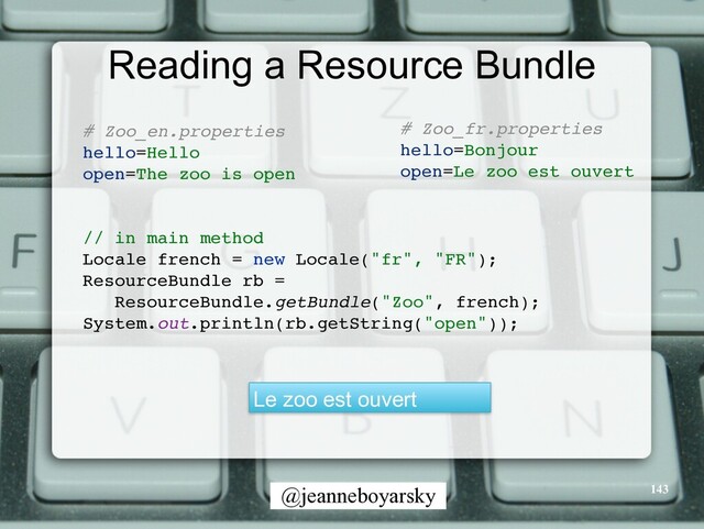 @jeanneboyarsky
Reading a Resource Bundle
# Zoo_en.propertie
s

hello=Hell
o

open=The zoo is ope
n

// in main metho
d

Locale french = new Locale("fr", "FR")
;

ResourceBundle rb =
 

ResourceBundle.getBundle("Zoo", french)
;

System.out.println(rb.getString("open"))
;

Le zoo est ouvert
# Zoo_fr.propertie
s

hello=Bonjou
r

open=Le zoo est ouver
t

143
