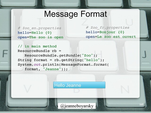 @jeanneboyarsky
Message Format
# Zoo_en.propertie
s

hello=Hello {0
}

open=The zoo is ope
n

// in main metho
d

ResourceBundle rb =
 

ResourceBundle.getBundle("Zoo")
;

String format = rb.getString("hello")
;

System.out.println(MessageFormat.format
(

format, "Jeanne"))
;

Hello Jeanne
# Zoo_fr.propertie
s

hello=Bonjour {0
}

open=Le zoo est ouver
t

145
