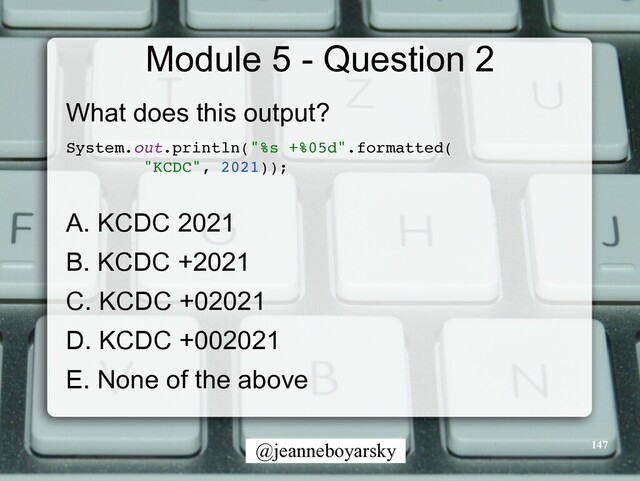@jeanneboyarsky
Module 5 - Question 2
What does this output?


System.out.println("%s +%05d".formatted
(

"KCDC", 2021))
;

A. KCDC 2021


B. KCDC +2021


C. KCDC +02021


D. KCDC +002021


E. None of the above


147
