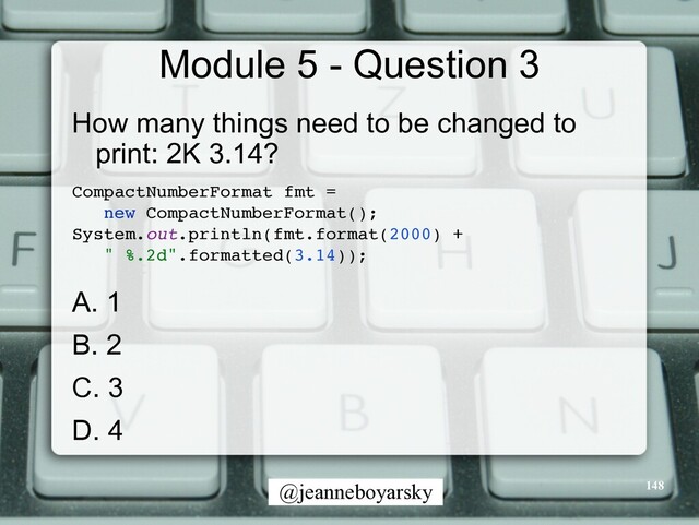@jeanneboyarsky
Module 5 - Question 3
How many things need to be changed to
print: 2K 3.14?


CompactNumberFormat fmt =
 

new CompactNumberFormat()
;

System.out.println(fmt.format(2000) +
 

" %.2d".formatted(3.14))
;

A. 1


B. 2


C. 3


D. 4


148
