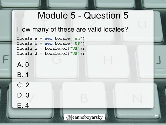 @jeanneboyarsky
Module 5 - Question 5
How many of these are valid locales?


Locale a = new Locale("en")
;

Locale b = new Locale("US")
;

Locale c = Locale.of("US")
;

Locale d = Locale.of("US")
;

A. 0


B. 1


C. 2


D. 3


E. 4


150
