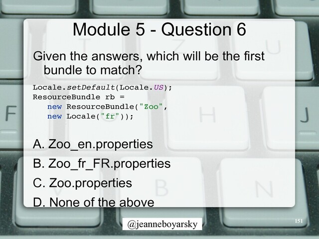 @jeanneboyarsky
Module 5 - Question 6
Given the answers, which will be the first
bundle to match?


Locale.setDefault(Locale.US)
;

ResourceBundle rb
=

new ResourceBundle("Zoo"
,

new Locale("fr"))
;

A. Zoo_en.properties


B. Zoo_fr_FR.properties


C. Zoo.properties


D. None of the above


151
