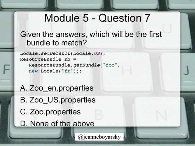 @jeanneboyarsky
Module 5 - Question 7
Given the answers, which will be the first
bundle to match?


Locale.setDefault(Locale.US)
;

ResourceBundle rb
=

ResourceBundle.getBundle("Zoo"
,

new Locale("fr"))
;

A. Zoo_en.properties


B. Zoo_US.properties


C. Zoo.properties


D. None of the above


152

