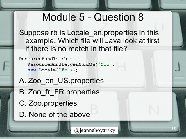 @jeanneboyarsky
Module 5 - Question 8
Suppose rb is Locale_en.properties in this
example. Which file will Java look at first
if there is no match in that file?


ResourceBundle rb
=

ResourceBundle.getBundle("Zoo"
,

new Locale("fr"))
;

A. Zoo_en_US.properties


B. Zoo_fr_FR.properties


C. Zoo.properties


D. None of the above


153
