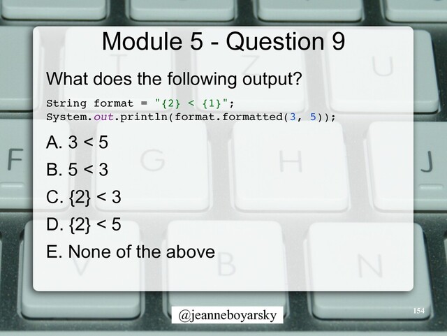 @jeanneboyarsky
Module 5 - Question 9
What does the following output?


String format = "{2} < {1}"
;

System.out.println(format.formatted(3, 5))
;

A. 3 < 5


B. 5 < 3


C. {2} < 3


D. {2} < 5


E. None of the above


154
