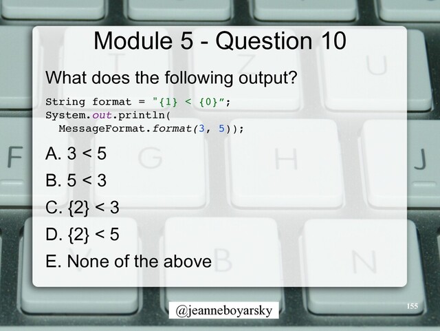 @jeanneboyarsky
Module 5 - Question 10
What does the following output?


String format = "{1} < {0}”
;

System.out.println
(

MessageFormat.format(3, 5))
;

A. 3 < 5


B. 5 < 3


C. {2} < 3


D. {2} < 5


E. None of the above


155
