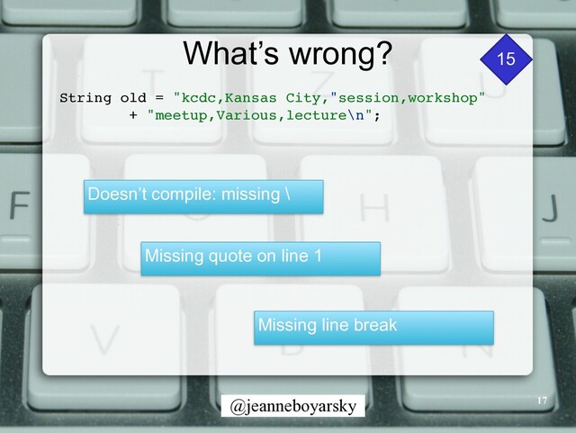 @jeanneboyarsky
What’s wrong?
String old = "kcdc,Kansas City,"session,workshop
"

+ "meetup,Various,lecture\n"
;

17
Doesn’t compile: missing \
Missing quote on line 1
Missing line break
15
