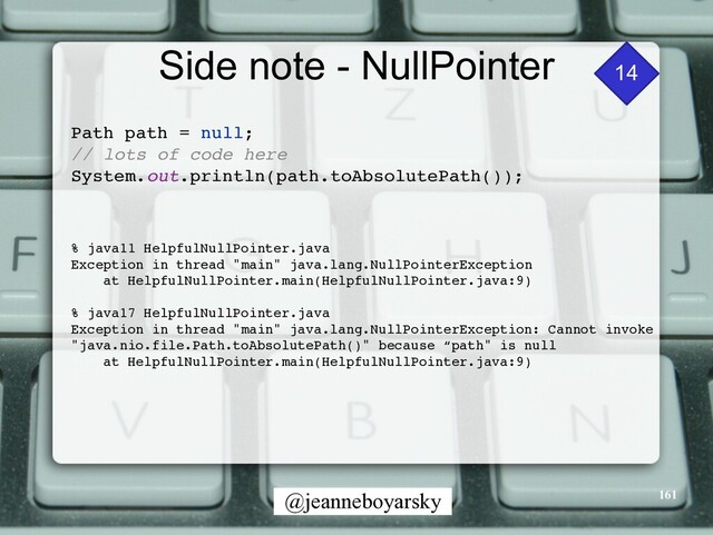 @jeanneboyarsky
Side note - NullPointer
Path path = null
;

// lots of code her
e

System.out.println(path.toAbsolutePath())
;

% java11 HelpfulNullPointer.java
 

Exception in thread "main" java.lang.NullPointerExceptio
n

at HelpfulNullPointer.main(HelpfulNullPointer.java:9
)

% java17 HelpfulNullPointer.java
 

Exception in thread "main" java.lang.NullPointerException: Cannot invoke
"java.nio.file.Path.toAbsolutePath()" because “path" is nul
l

at HelpfulNullPointer.main(HelpfulNullPointer.java:9
)

14
161
