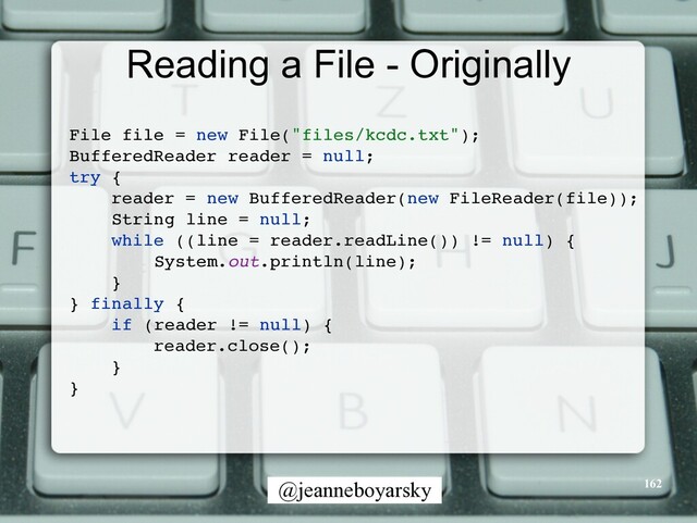 @jeanneboyarsky
Reading a File - Originally
File file = new File("files/kcdc.txt")
;

BufferedReader reader = null
;

try
{

reader = new BufferedReader(new FileReader(file))
;

String line = null
;

while ((line = reader.readLine()) != null)
{

System.out.println(line)
;

}

} finally
{

if (reader != null)
{

reader.close()
;

}

}

162
