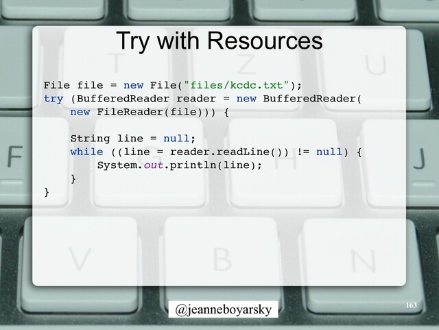 @jeanneboyarsky
Try with Resources
File file = new File("files/kcdc.txt")
;

try (BufferedReader reader = new BufferedReader
(

new FileReader(file)))
{

String line = null
;

while ((line = reader.readLine()) != null)
{

System.out.println(line)
;

}

}

163
