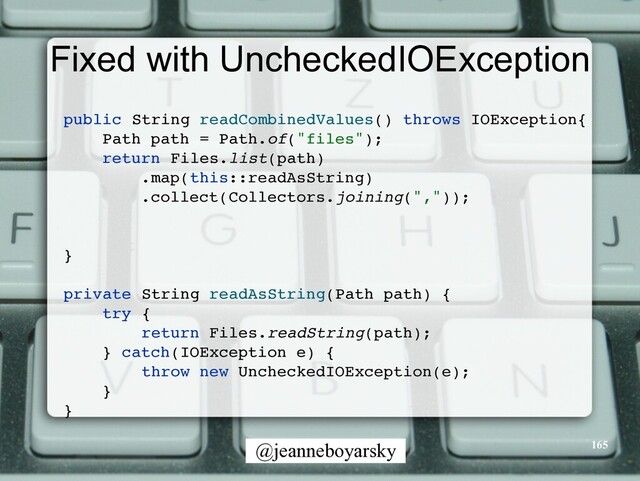 @jeanneboyarsky
Fixed with UncheckedIOException
public String readCombinedValues() throws IOException
{

Path path = Path.of("files")
;

return Files.list(path
)

.map(this::readAsString
)

.collect(Collectors.joining(","))
;

}

private String readAsString(Path path)
{

try
{

return Files.readString(path)
;

} catch(IOException e)
{

throw new UncheckedIOException(e)
;

}

}

165
