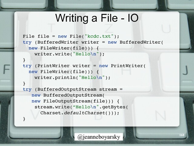 @jeanneboyarsky
Writing a File - IO
File file = new File("kcdc.txt")
;

try (BufferedWriter writer = new BufferedWriter
(

new FileWriter(file)))
{

writer.write("Hello\n")
;

}

try (PrintWriter writer = new PrintWriter
(

new FileWriter(file)))
{

writer.println("Hello\n")
;

}

try (BufferedOutputStream stream =
 

new BufferedOutputStream
(

new FileOutputStream(file)))
{

stream.write(“Hello\n".getBytes
(

Charset.defaultCharset()))
;

}

168
