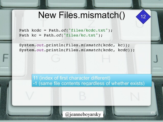 @jeanneboyarsky
New Files.mismatch()
Path kcdc = Path.of("files/kcdc.txt")
;

Path kc = Path.of("files/kc.txt")
;

System.out.println(Files.mismatch(kcdc, kc))
;

System.out.println(Files.mismatch(kcdc, kcdc))
;

12
11 (index of first character different)


-1 (same file contents regardless of whether exists)
171

