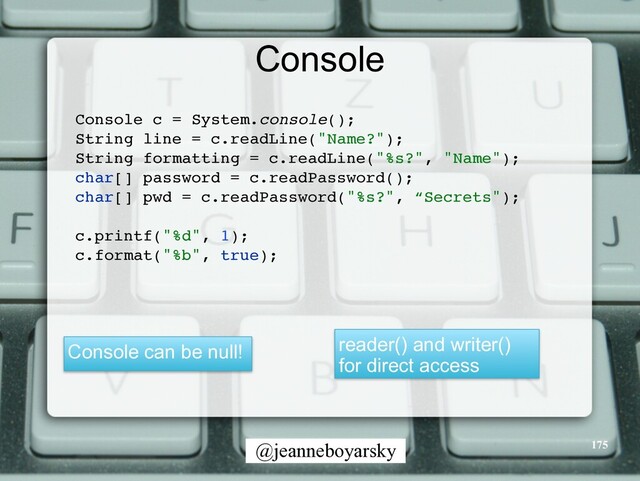 @jeanneboyarsky
Console
Console c = System.console()
;

String line = c.readLine("Name?")
;

String formatting = c.readLine("%s?", "Name")
;

char[] password = c.readPassword()
;

char[] pwd = c.readPassword("%s?", “Secrets")
;

c.printf("%d", 1)
;

c.format("%b", true)
;

reader() and writer()
for direct access
Console can be null!
175
