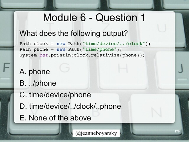 @jeanneboyarsky
Module 6 - Question 1
What does the following output?


Path clock = new Path("time/device/../clock")
;

Path phone = new Path("time/phone")
;

System.out.println(clock.relativize(phone))
;

A. phone


B. ../phone


C. time/device/phone


D. time/device/../clock/..phone


E. None of the above


176
