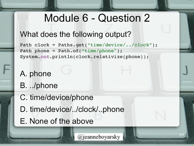 @jeanneboyarsky
Module 6 - Question 2
What does the following output?


Path clock = Paths.get(“time/device/../clock”)
;

Path phone = Path.of(“time/phone")
;

System.out.println(clock.relativize(phone))
;

A. phone


B. ../phone


C. time/device/phone


D. time/device/../clock/..phone


E. None of the above


177
