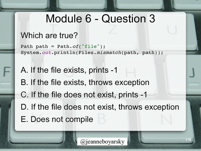 @jeanneboyarsky
Module 6 - Question 3
Which are true?


Path path = Path.of("file")
;

System.out.println(Files.mismatch(path, path))
;

A. If the file exists, prints -1


B. If the file exists, throws exception


C. If the file does not exist, prints -1


D. If the file does not exist, throws exception


E. Does not compile


178
