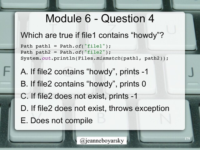 @jeanneboyarsky
Module 6 - Question 4
Which are true if file1 contains “howdy”?


Path path1 = Path.of("file1")
;

Path path2 = Path.of("file2")
;

System.out.println(Files.mismatch(path1, path2))
;

A. If file2 contains “howdy”, prints -1


B. If file2 contains “howdy”, prints 0


C. If file2 does not exist, prints -1


D. If file2 does not exist, throws exception


E. Does not compile


179
